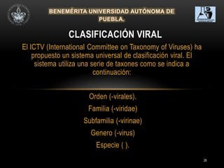 26
El ICTV (International Committee on Taxonomy of Viruses) ha
propuesto un sistema universal de clasificación viral. El
sistema utiliza una serie de taxones como se indica a
continuación:
Orden (-virales).
Familia (-viridae)
Subfamilia (-virinae)
Genero (-virus)
Especie ( ).
CLASIFICACIÓN VIRAL
 