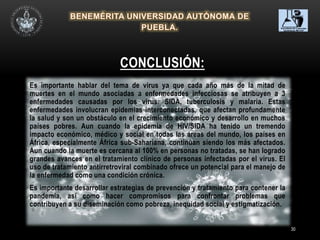 30
Es importante hablar del tema de virus ya que cada año más de la mitad de
muertes en el mundo asociadas a enfermedades infecciosas se atribuyen a 3
enfermedades causadas por los virus: SIDA, tuberculosis y malaria. Estas
enfermedades involucran epidemias interconectadas, que afectan profundamente
la salud y son un obstáculo en el crecimiento económico y desarrollo en muchos
países pobres. Aun cuando la epidemia de HIV/SIDA ha tenido un tremendo
impacto económico, médico y social en todas las áreas del mundo, los países en
África, especialmente África sub-Sahariana, continúan siendo los más afectados.
Aun cuando la muerte es cercana al 100% en personas no tratadas, se han logrado
grandes avances en el tratamiento clínico de personas infectadas por el virus. El
uso de tratamiento antirretroviral combinado ofrece un potencial para el manejo de
la enfermedad como una condición crónica.
Es importante desarrollar estrategias de prevención y tratamiento para contener la
pandemia, así como hacer compromisos para confrontar problemas que
contribuyen a su diseminación como pobreza, inequidad social y estigmatización.
CONCLUSIÓN:
 