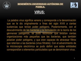 4
La palabra virus significa veneno y corresponde a la denominación
que se le dio originalmente a fines del siglo XVIII a ciertas
sustancias que tenían poder patógeno. Posteriormente, con el
descubrimiento de las bacterias y la formulación de la teoría de los
gérmenes patógenos, se pudo reconocer que existían ciertas
organizaciones más pequeñas que las bacterias, que también
poseían poder patógeno, y que eran capaces de atravesar filtros
que retenían a las bacterias (virus filtrable). Con el advenimiento de
la microscopia electrónica se pudo definir que estas entidades
correspondían a elementos particulados que se denominaron virus.
VIRUS:
 