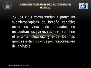 7
2.- Los virus corresponden a partículas
submicroscópicas de tamaño variable;
entre los virus más pequeños se
encuentran los parvovirus que producen
el eritema infeccioso y entre los más
grandes están los virus pox responsables
de la viruela.
CARACTERÍSTICAS DE LOS VIRUS
 