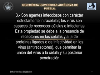 8
3.- Son agentes infecciosos con carácter
estrictamente intracelular; los virus son
capaces de reconocer células e infectarlas.
Esta propiedad se debe a la presencia de
receptores en las células y a la de
proteínas ligados o de infectividad en los
virus (antireceptores), que permiten la
unión del virus a la célula y su posterior
penetración
CARACTERÍSTICAS DE LOS VIRUS
 