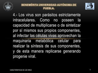 9
4.- Los virus son parásitos estrictamente
intracelulares. Como no poseen la
capacidad de multiplicarse o de sintetizar
por sí mismos sus propios componentes,
al infectar las células vivas aprovechan la
maquinaria metabólica celular para
realizar la síntesis de sus componentes,
y de esta manera replicarse generando
progenie viral.
CARACTERÍSTICAS DE LOS VIRUS
 