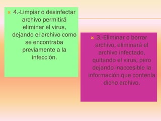 4.-Limpiar o desinfectar archivo permitirá eliminar el virus, dejando el archivo como se encontraba previamente a la infección. 
3.-Eliminar o borrar archivo, eliminará el archivo infectado, quitando el virus, pero dejando inaccesible la información que contenía dicho archivo.  