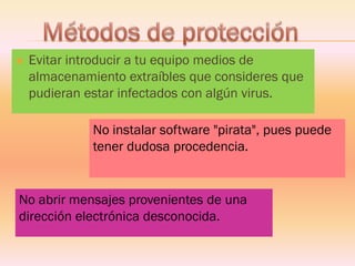 Evitar introducir a tu equipo medios de almacenamiento extraíbles que consideres que pudieran estar infectados con algún virus. No instalar software "pirata", pues puede tener dudosa procedencia. 
No abrir mensajes provenientes de una dirección electrónica desconocida.  