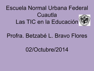 Escuela Normal Urbana Federal 
Cuautla 
Las TIC en la Educación 
Profra. Betzabé L. Bravo Flores 
02/Octubre/2014 
 