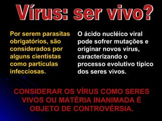 Por serem parasitas
obrigatórios, são
considerados por
alguns cientistas
como partículas
infecciosas.
O ácido nucléico viral
pode sofrer mutações e
originar novos vírus,
caracterizando o
processo evolutivo típico
dos seres vivos.
CONSIDERAR OS VÍRUS COMO SERESCONSIDERAR OS VÍRUS COMO SERES
VIVOS OU MATÉRIA INANIMADA ÉVIVOS OU MATÉRIA INANIMADA É
OBJETO DE CONTROVÉRSIA.OBJETO DE CONTROVÉRSIA.
 