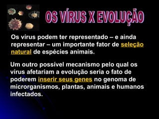Os vírus podem ter representado – e ainda
representar – um importante fator de seleção
natural de espécies animais.
Um outro possível mecanismo pelo qual os
vírus afetariam a evolução seria o fato de
poderem inserir seus genes no genoma de
microrganismos, plantas, animais e humanos
infectados.
 