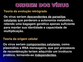 Teoria da evolução retrógrada
Os vírus seriam descendentes de parasitas
celulares que perderam a autonomia metabólica,
retendo uma bagagem genética apenas suficiente
para manter sua identidade e capacidade de
multiplicação.
Teoria da origem celular
Os vírus seriam componentes celulares, como
plasmídios e RNA mensageiro, que por processos
de recombinação teriam adquirido um invólucro
protéico, tornando-se independentes.
 