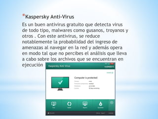 *Kaspersky Anti-Virus
Es un buen antivirus gratuito que detecta virus
de todo tipo, malwares como gusanos, troyanos y
otros . Con este antivirus, se reduce
notablemente la probabilidad del ingreso de
amenazas al navegar en la red y además opera
en modo tal que no percibes el análisis que lleva
a cabo sobre los archivos que se encuentran en
ejecución
 