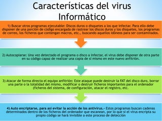 Características del virus
Informático
4) Auto encriptarse, para así evitar la acción de los antivirus.- Estos programas buscan cadenas
determinados dentro de los ficheros del ordenador que escanean, por lo que si el virus encripta su
propio código se hará invisible a este proceso de detección
3) Atacar de forma directa el equipo anfitrión: Este ataque puede destruir la FAT del disco duro, borrar
una parte o la totalidad del mismo, modificar o destruir ficheros importantes para el ordenador
(ficheros del sistema, de configuración, atacar el registro, etc.
2) Autocopiarse: Una vez detectado el programa o disco a infectar, el virus debe disponer de otra parte
en su código capaz de realizar una copia de sí mismo en este nuevo anfitrión.
1) Buscar otros programas ejecutable: Discos duros o disquetes a los que infectar. Para ello debe
disponer de una porción de código encargada de rastrear los discos duros y los disquetes, los programas
de correo, los ficheros que contengan macros, etc., buscando aquellos idóneos para ser contaminados.
 