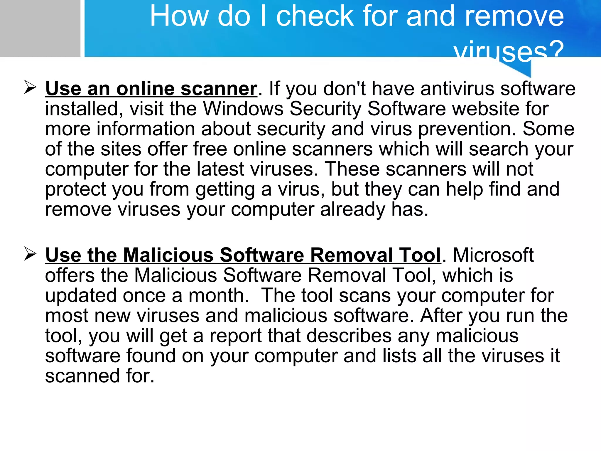  Use an online scanner. If you don't have antivirus software
installed, visit the Windows Security Software website for
more information about security and virus prevention. Some
of the sites offer free online scanners which will search your
computer for the latest viruses. These scanners will not
protect you from getting a virus, but they can help find and
remove viruses your computer already has.
 Use the Malicious Software Removal Tool. Microsoft
offers the Malicious Software Removal Tool, which is
updated once a month. The tool scans your computer for
most new viruses and malicious software. After you run the
tool, you will get a report that describes any malicious
software found on your computer and lists all the viruses it
scanned for.
How do I check for and remove
viruses?
 
