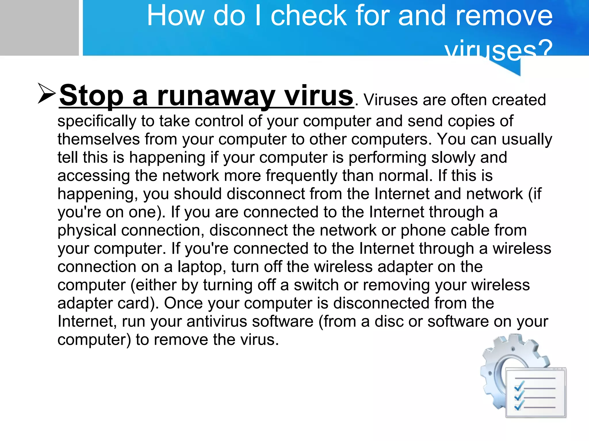 Stop a runaway virus. Viruses are often created
specifically to take control of your computer and send copies of
themselves from your computer to other computers. You can usually
tell this is happening if your computer is performing slowly and
accessing the network more frequently than normal. If this is
happening, you should disconnect from the Internet and network (if
you're on one). If you are connected to the Internet through a
physical connection, disconnect the network or phone cable from
your computer. If you're connected to the Internet through a wireless
connection on a laptop, turn off the wireless adapter on the
computer (either by turning off a switch or removing your wireless
adapter card). Once your computer is disconnected from the
Internet, run your antivirus software (from a disc or software on your
computer) to remove the virus.
How do I check for and remove
viruses?
 