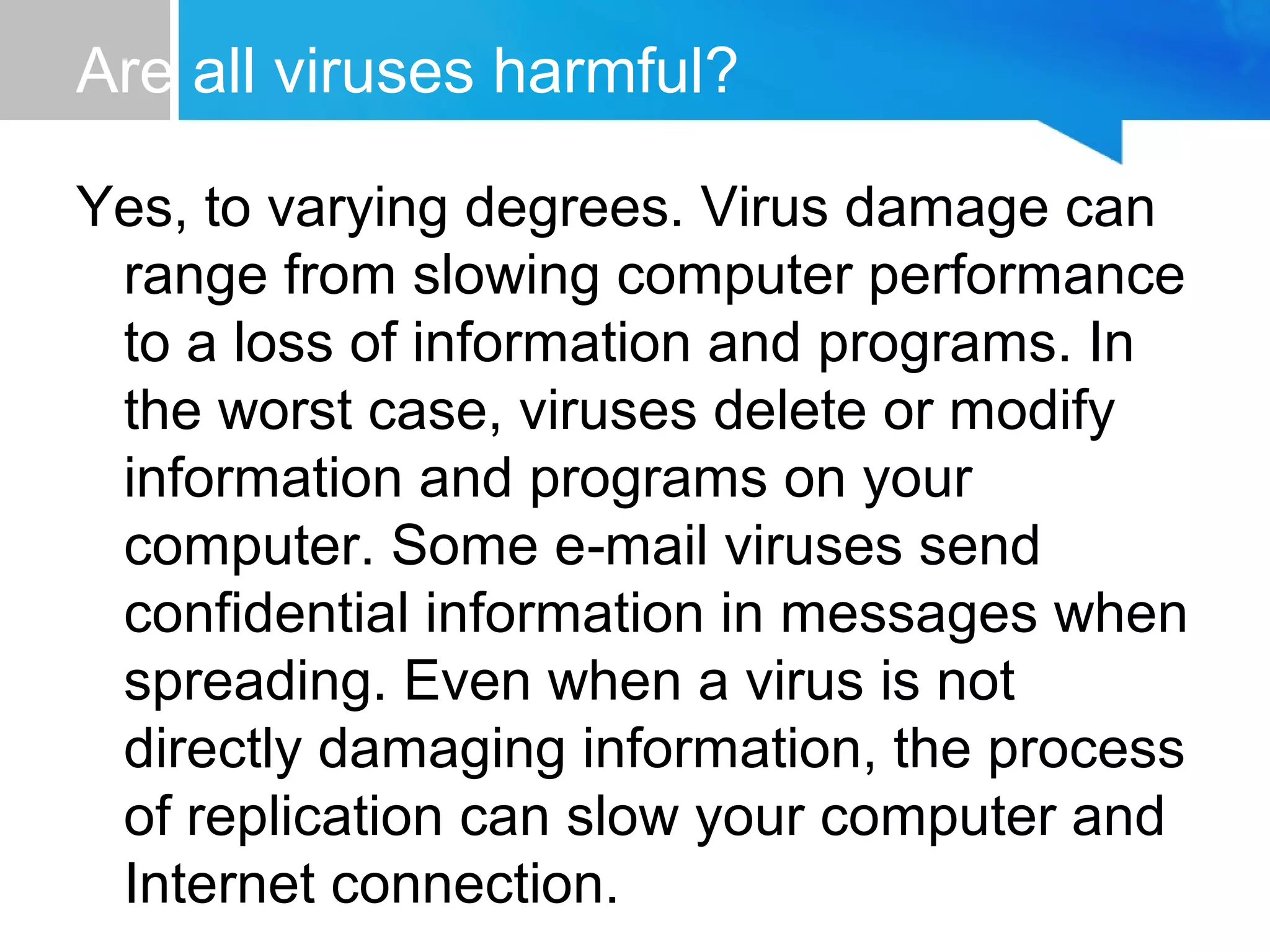 Are all viruses harmful?
Yes, to varying degrees. Virus damage can
range from slowing computer performance
to a loss of information and programs. In
the worst case, viruses delete or modify
information and programs on your
computer. Some e mail viruses send‑
confidential information in messages when
spreading. Even when a virus is not
directly damaging information, the process
of replication can slow your computer and
Internet connection.
 