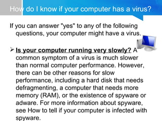How do I know if your computer has a virus?
If you can answer "yes" to any of the following
questions, your computer might have a virus.
 Is your computer running very slowly? A
common symptom of a virus is much slower
than normal computer performance. However,
there can be other reasons for slow
performance, including a hard disk that needs
defragmenting, a computer that needs more
memory (RAM), or the existence of spyware or
adware. For more information about spyware,
see How to tell if your computer is infected with
spyware.
 