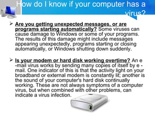How do I know if your computer has a
virus?
 Are you getting unexpected messages, or are
programs starting automatically? Some viruses can
cause damage to Windows or some of your programs.
The results of this damage might include messages
appearing unexpectedly, programs starting or closing
automatically, or Windows shutting down suddenly.
 Is your modem or hard disk working overtime? An e
-mail virus works by sending many copies of itself by e -
mail. One indicator of this is that the activity light on your
broadband or external modem is constantly lit; another is
the sound of your computer's hard disk continually
working. These are not always symptoms of a computer
virus, but when combined with other problems, can
indicate a virus infection.
 