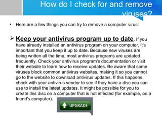 How do I check for and remove
viruses?
• Here are a few things you can try to remove a computer virus:
 Keep your antivirus program up to date. If you
have already installed an antivirus program on your computer, it's
important that you keep it up to date. Because new viruses are
being written all the time, most antivirus programs are updated
frequently. Check your antivirus program's documentation or visit
their website to learn how to receive updates. Be aware that some
viruses block common antivirus websites, making it so you cannot
go to the website to download antivirus updates. If this happens,
check with your antivirus vendor to see if they have a disc you can
use to install the latest updates. It might be possible for you to
create this disc on a computer that is not infected (for example, on a
friend's computer).
 