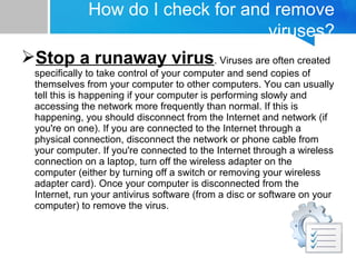 Stop a runaway virus. Viruses are often created
specifically to take control of your computer and send copies of
themselves from your computer to other computers. You can usually
tell this is happening if your computer is performing slowly and
accessing the network more frequently than normal. If this is
happening, you should disconnect from the Internet and network (if
you're on one). If you are connected to the Internet through a
physical connection, disconnect the network or phone cable from
your computer. If you're connected to the Internet through a wireless
connection on a laptop, turn off the wireless adapter on the
computer (either by turning off a switch or removing your wireless
adapter card). Once your computer is disconnected from the
Internet, run your antivirus software (from a disc or software on your
computer) to remove the virus.
How do I check for and remove
viruses?
 