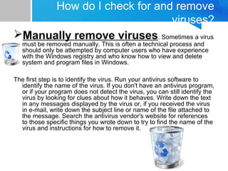 How do I check for and remove
viruses?
Manually remove viruses. Sometimes a virus
must be removed manually. This is often a technical process and
should only be attempted by computer users who have experience
with the Windows registry and who know how to view and delete
system and program files in Windows.
The first step is to identify the virus. Run your antivirus software to
identify the name of the virus. If you don't have an antivirus program,
or if your program does not detect the virus, you can still identify the
virus by looking for clues about how it behaves. Write down the text
in any messages displayed by the virus or, if you received the virus
in e mail, write down the subject line or name of the file attached to‑
the message. Search the antivirus vendor's website for references
to those specific things you wrote down to try to find the name of the
virus and instructions for how to remove it.
 