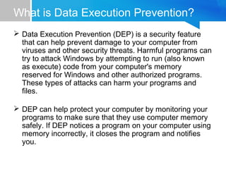 What is Data Execution Prevention?
 Data Execution Prevention (DEP) is a security feature
that can help prevent damage to your computer from
viruses and other security threats. Harmful programs can
try to attack Windows by attempting to run (also known
as execute) code from your computer's memory
reserved for Windows and other authorized programs.
These types of attacks can harm your programs and
files.
 DEP can help protect your computer by monitoring your
programs to make sure that they use computer memory
safely. If DEP notices a program on your computer using
memory incorrectly, it closes the program and notifies
you.
 