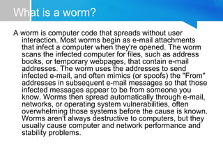 What is a worm?
A worm is computer code that spreads without user
interaction. Most worms begin as e mail attachments‑
that infect a computer when they're opened. The worm
scans the infected computer for files, such as address
books, or temporary webpages, that contain e mail‑
addresses. The worm uses the addresses to send
infected e mail, and often mimics (or spoofs) the "From"‑
addresses in subsequent e mail messages so that those‑
infected messages appear to be from someone you
know. Worms then spread automatically through e mail,‑
networks, or operating system vulnerabilities, often
overwhelming those systems before the cause is known.
Worms aren't always destructive to computers, but they
usually cause computer and network performance and
stability problems.
 