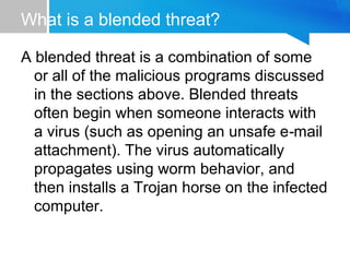 What is a blended threat?
A blended threat is a combination of some
or all of the malicious programs discussed
in the sections above. Blended threats
often begin when someone interacts with
a virus (such as opening an unsafe e mail‑
attachment). The virus automatically
propagates using worm behavior, and
then installs a Trojan horse on the infected
computer.
 