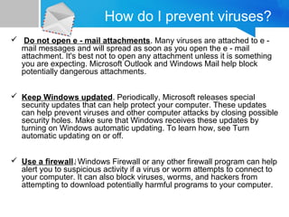 How do I prevent viruses?
 Do not open e - mail attachments. Many viruses are attached to e -
mail messages and will spread as soon as you open the e - mail
attachment. It's best not to open any attachment unless it is something
you are expecting. Microsoft Outlook and Windows Mail help block
potentially dangerous attachments.
 Keep Windows updated. Periodically, Microsoft releases special
security updates that can help protect your computer. These updates
can help prevent viruses and other computer attacks by closing possible
security holes. Make sure that Windows receives these updates by
turning on Windows automatic updating. To learn how, see Turn
automatic updating on or off.
 Use a firewall.‌ Windows Firewall or any other firewall program can help
alert you to suspicious activity if a virus or worm attempts to connect to
your computer. It can also block viruses, worms, and hackers from
attempting to download potentially harmful programs to your computer.
 