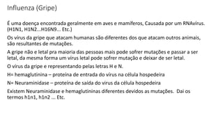 Influenza (Gripe)
É uma doença encontrada geralmente em aves e mamíferos, Causada por um RNAvírus.
(H1N1, H1N2...H16N9... Etc.)
Os vírus da gripe que atacam humanas são diferentes dos que atacam outros animais,
são resultantes de mutações.
A gripe não e letal pra maioria das pessoas mais pode sofrer mutações e passar a ser
letal, da mesma forma um vírus letal pode sofrer mutação e deixar de ser letal.
O vírus da gripe e representando pelas letras H e N.
H= hemaglutinina – proteína de entrada do vírus na célula hospedeira
N= Neuraminidase – proteína de saída do virus da célula hospedeira
Existem Neuraminidase e hemaglutininas diferentes devidos as mutações. Dai os
termos h1n1, h1n2 ... Etc.
 