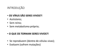 INTRODUÇÃO
• OS VÍRUS SÃO SERES VIVOS?!
• Acelulares;
• Sem reino;
• Sem metabolismo próprio;
• O QUE OS TORNAM SERES VIVOS?!
• Se reproduzem (dentro de células vivas);
• Evoluem (sofrem mutações)
 