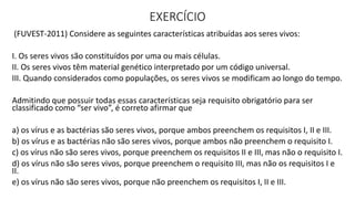 EXERCÍCIO
(FUVEST-2011) Considere as seguintes características atribuídas aos seres vivos:
I. Os seres vivos são constituídos por uma ou mais células.
II. Os seres vivos têm material genético interpretado por um código universal.
III. Quando considerados como populações, os seres vivos se modificam ao longo do tempo.
Admitindo que possuir todas essas características seja requisito obrigatório para ser
classificado como “ser vivo”, é correto afirmar que
a) os vírus e as bactérias são seres vivos, porque ambos preenchem os requisitos I, II e III.
b) os vírus e as bactérias não são seres vivos, porque ambos não preenchem o requisito I.
c) os vírus não são seres vivos, porque preenchem os requisitos II e III, mas não o requisito I.
d) os vírus não são seres vivos, porque preenchem o requisito III, mas não os requisitos I e
II.
e) os vírus não são seres vivos, porque não preenchem os requisitos I, II e III.
 