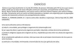 EXERCÍCIO
Estima-se que haja atualmente no mundo 40 milhões de pessoas infectadas pelo HIV (o vírus que causa a
AIDS), sendo que as taxas de novas infecções continuam crescendo, principalmente na África, Ásia e
Rússia. Nesse cenário de pandemia, uma vacina contra o HIV teria imenso impacto, pois salvaria milhões
de vidas. Certamente seria um marco na história planetária e também uma esperança para as populações
carentes de tratamento antiviral e de acompanhamento médico.
TANURI, A.; FERREIRA JUNIOR, O. C. Vacina contra Aids: desafios e esperanças. Ciência Hoje (44) 26, 2009
(adaptado).
Uma vacina eficiente contra o HIV deveria:
a) induzir a imunidade, para proteger o organismo da contaminação viral.
b) ser capaz de alterar o genoma do organismo portador, induzindo a síntese de enzimas protetoras.
c) produzir antígenos capazes de se ligarem ao vírus, impedindo que este entre nas células do organismo
humano.
d) ser amplamente aplicada em animais, visto que esses são os principais transmissores do vírus para os
seres humanos.
e) estimular a imunidade, minimizando a transmissão do vírus por gotículas de saliva.
 