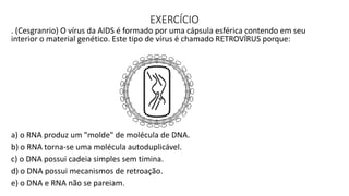 EXERCÍCIO
. (Cesgranrio) O vírus da AIDS é formado por uma cápsula esférica contendo em seu
interior o material genético. Este tipo de vírus é chamado RETROVÍRUS porque:
a) o RNA produz um "molde" de molécula de DNA.
b) o RNA torna-se uma molécula autoduplicável.
c) o DNA possui cadeia simples sem timina.
d) o DNA possui mecanismos de retroação.
e) o DNA e RNA não se pareiam.
 