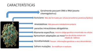CARACTERÍSTICAS
Geralmente possuem DNA e RNA (exceto
citomegalovírus)
Acelulares
Ametabólicos
parasitas intracelulares obrigatórios
Apresentam adaptações ao meio
Altamente específicos
Sofrem mutações
Hereditariedade
mesmo código genético encontrado nas células
Não são formados por células (envoltórios proteicos/lipídios)
Não possuem metabolismo próprio
Passam informações genéticas a seus descendentes
Fora da células entram em
estado de latência
Se modificam e evoluem
 