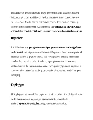 Inicialmente, los caballos de Troya permitían que la computadora
infectada pudiera recibir comandos externos, sin el conocimiento
del usuario. De esta forma el invasor podría leer, copiar, borrar y
alterar datos del sistema. Actualmente los caballosdeTroya buscan
robardatosconfidenciales delusuario, comocontraseñasbancarias.
Hijackers
Los hijackers son programaso scriptsque"secuestran"navegadores
de Internet,principalmente elInternet Explorer.Cuando eso pasa, el
hijacker altera la página inicial del navegador e impide al usuario
cambiarla, muestra publicidad en pop-ups o ventanas nuevas,
instala barras de herramientas en el navegador y pueden impedir el
acceso a determinadas webs (como webs de software antivirus, por
ejemplo).
Keylogger
El KeyLogger es una de las especiesde virus existentes, el significado
de los términos en inglés que más se adapta al contexto
sería: Capturadordeteclas.Luego que son ejecutados,
 