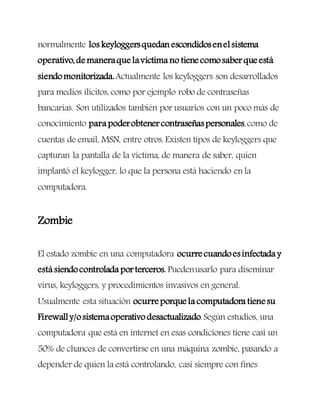 normalmente los keyloggersquedan escondidosenelsistema
operativo,demaneraquelavíctima no tienecomosaberqueestá
siendomonitorizada.Actualmente los keyloggers son desarrollados
para medios ilícitos, como por ejemplo robo de contraseñas
bancarias. Son utilizados también por usuarios con un poco más de
conocimiento para poderobtenercontraseñaspersonales,como de
cuentas de email, MSN, entre otros. Existen tipos de keyloggers que
capturan la pantalla de la víctima, de manera de saber, quien
implantó el keylogger, lo que la persona está haciendo en la
computadora.
Zombie
El estado zombie en una computadora ocurrecuandoesinfectada y
está siendocontrolada porterceros. Puedenusarlo para diseminar
virus, keyloggers, y procedimientos invasivos en general.
Usualmente esta situación ocurreporquela computadora tienesu
Firewally/osistemaoperativo desactualizado.Según estudios, una
computadora que está en internet en esas condiciones tiene casi un
50% de chances de convertirse en una máquina zombie, pasando a
depender de quien la está controlando, casi siempre con fines
 