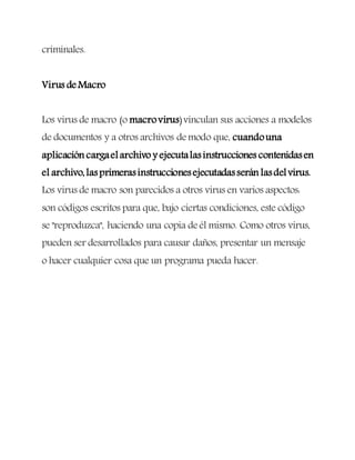 criminales.
Virus deMacro
Los virus de macro (o macrovirus)vinculan sus acciones a modelos
de documentos y a otros archivos demodo que, cuandouna
aplicación cargaelarchivo y ejecutalasinstrucciones contenidasen
el archivo,lasprimerasinstruccionesejecutadasserán lasdelvirus.
Los virus de macro son parecidos a otros virus en varios aspectos:
son códigos escritos para que, bajo ciertas condiciones, este código
se "reproduzca", haciendo una copia deél mismo. Como otros virus,
pueden ser desarrollados para causar daños, presentar un mensaje
o hacer cualquier cosa que un programa pueda hacer.
 