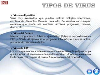  Virus multipartites
Virus muy avanzados, que pueden realizar múltiples infecciones,
combinando diferentes técnicas para ello. Su objetivo es cualquier
elemento que pueda ser infectado: archivos, programas, macros,
discos, etc.
 Virus del fichero
Infectan programas o ficheros ejecutables (ficheros con extensiones
EXE y COM). Al ejecutarse el programa infectado, el virus se activa,
produciendo diferentes efectos.
 Virus de FAT
Los virus que atacan a este elemento son especialmente peligrosos, ya
que impedirán el acceso a ciertas partes del disco, donde se almacenan
los ficheros críticos para el normal funcionamiento del ordenador.
 