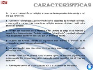 1.- Los virus pueden infectar múltiples archivos de la computadora infectada (y la red
a la que pertenece).
2.- Pueden ser Polimórficos: Algunos virus tienen la capacidad de modificar su código,
lo que significa que un virus puede tener múltiples variantes similares, haciéndolos
difíciles de detectar.
3.- Pueden ser residentes en la memoria o no: Primero se carga en la memoria y
luego infecta la computadora. También puede ser "no residente", cuando el código del
virus es ejecutado solamente cada vez que un archivo es abierto.
4.- Pueden ser furtivos: Primero se adjuntarán ellos mismos a archivos de la
computadora y luego atacarán el ordenador.
5.- Los virus pueden traer otros virus: Un virus puede acarrear otro virus haciéndolo
mucho más letal.
6.- Pueden hacer que el sistema nunca muestre signos de infección: Algunos virus
pueden ocultar los cambios que hacen, haciendo mucho más difícil que el virus sea
detectado.
7.- Pueden permanecer en la computadora aún si el disco duro es formateado.
 