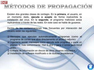 Existen dos grandes clases de contagio. En la primera, el usuario, en
un momento dado, ejecuta o acepta de forma inadvertida la
instalación del virus. En la segunda, el programa malicioso actúa
replicándose a través de las redes. En este caso se habla de gusanos.
Dentro de las contaminaciones más frecuentes por interacción del
usuario están las siguientes:
 Mensajes que ejecutan automáticamente programas (como el
programa de correo que abre directamente un archivo adjunto).
 Ingeniería social, mensajes como ejecute este programa y gane un
premio, o, más comúnmente: Haz 2 clics y gana 2 tonos para móvil
gratis..
 Entrada de información en discos de otros usuarios infectados.
 Instalación de software modificado o de dudosa procedencia.
 