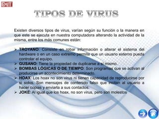 Existen diversos tipos de virus, varían según su función o la manera en
que este se ejecuta en nuestra computadora alterando la actividad de la
misma, entre los más comunes están:
 TROYANO: Consiste en robar información o alterar el sistema del
hardware o en un caso extremo permite que un usuario externo pueda
controlar el equipo.
 GUSANO: Tiene la propiedad de duplicarse a sí mismo.
 BOMBAS LÓGICAS O DE TIEMPO: Son programas que se activan al
producirse un acontecimiento determinado.
 HOAX: Los hoax no son virus ni tienen capacidad de reproducirse por
si solos. Son mensajes de contenido falso que incitan al usuario a
hacer copias y enviarla a sus contactos.
 JOKE: Al igual que los hoax, no son virus, pero son molestos
 