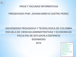 VIRUS Y VACUNAS INFORMATICAS
PRESENTADO POR: JOHANA MIREYA CASTRO PEREZ
UNIVERSIDAD PEDAGIGICA Y TECNOLOGICA DE COLOMBIA
ESCUELA DE CIENCIAS ADMINISTRATIVAS Y ECONOMICAS
FACULTAD DE ESTUDIOS A DISTANCIA
SOGAMOSO
2015 INTRODUCCION
QUE ES UN VIRUS INFORMATICO
VIRUS INFORMATICO
CARACTERISTICAS DE VIRUS
VIAS DE INFECCION
PROPAGACION DE VIRUS
DIFINICION DE VACUNAS
TIPOS DE VACUNAS
CARACTERISTICAS DE VACUNAS
ACTUALIZACIONES DE VACUNAS
VIDEOS
CONCLUSIONES
BIBLIOGRAFIA
 