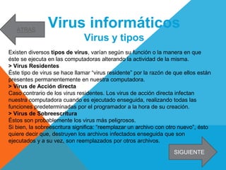 Virus informáticos
Virus y tipos
Existen diversos tipos de virus, varían según su función o la manera en que
éste se ejecuta en las computadoras alterando la actividad de la misma.
> Virus Residentes
Éste tipo de virus se hace llamar “virus residente” por la razón de que ellos están
presentes permanentemente en nuestra computadora.
> Virus de Acción directa
Caso contrario de los virus residentes. Los virus de acción directa infectan
nuestra computadora cuando es ejecutado enseguida, realizando todas las
funciones predeterminadas por el programador a la hora de su creación.
> Virus de Sobreescritura
Éstos son probablemente los virus más peligrosos.
Si bien, la sobreescritura significa: “reemplazar un archivo con otro nuevo”, ésto
quiere decir que, destruyen los archivos infectados enseguida que son
ejecutados y a su vez, son reemplazados por otros archivos.
SIGUIENTE
ATRAS
 