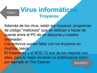 Virus informáticos
Troyanos
Además de los virus, están los troyanos: programas
de código "malicioso" que se dedican a hacer de
puente entre el PC de un atacante y nuestro
ordenador.
Los antivirus suelen fallar con los troyanos en
muchos casos.
El Kaspersky y el NOD 32 son de los mejores con
ellos, pero lo mejor es tener un antitroyanos como
por ejemplo el The Cleaner. SIGUIENTE
ATRAS
 