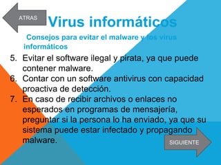 Virus informáticos
Consejos para evitar el malware y los virus
informáticos
5. Evitar el software ilegal y pirata, ya que puede
contener malware.
6. Contar con un software antivirus con capacidad
proactiva de detección.
7. En caso de recibir archivos o enlaces no
esperados en programas de mensajería,
preguntar si la persona lo ha enviado, ya que su
sistema puede estar infectado y propagando
malware. SIGUIENTE
ATRAS
 