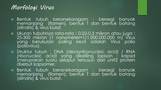 Morfologi Virus
 Bentuk tubuh beranekaragam : bersegi banyak
memanjang (flamen), bentuk T dan bentuk batang
(silindris) & virus bulat.
 Ukuran tubuhnya rata-rata : 0,02-0,3 mikron atau juga :
25-300 mikron (1 nanometer=1/1.000.000.000 m) Virus
yang berukuran paling kecil adalah Virus polio
(poliovirus).
 Struktur tubuh : DNA (deoxyribonucleic acid) / RNA
(ribonucleic acid) yang dikeliling lapisan : kapsid
(merupakan suatu selaput tersusun dari unit2 protein
disebut kapsomer.
 Bentuk tubuh beranekaragam : bersegi banyak
memanjang (flamen), bentuk T dan bentuk batang
(silindris) & virus bulat.
 