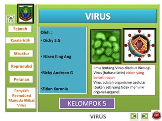 KELOMPOK 5
Ilmu tentang Virus disebut Virologi.
Virus (bahasa latin) virion yang
berarti racun
Virus adalah organisme aselular
(bukan sel) yang tidak memiliki
organel-organel.
 