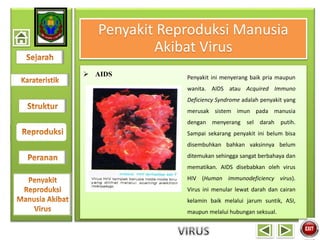 Penyakit Reproduksi Manusia
Akibat Virus
 AIDS Penyakit ini menyerang baik pria maupun
wanita. AIDS atau Acquired Immuno
Deficiency Syndrome adalah penyakit yang
merusak sistem imun pada manusia
dengan menyerang sel darah putih.
Sampai sekarang penyakit ini belum bisa
disembuhkan bahkan vaksinnya belum
ditemukan sehingga sangat berbahaya dan
mematikan. AIDS disebabkan oleh virus
HIV (Human immunodeficiency virus).
Virus ini menular lewat darah dan cairan
kelamin baik melalui jarum suntik, ASI,
maupun melalui hubungan seksual.
 