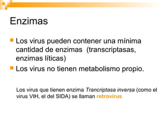 Enzimas
 Los virus pueden contener una mínima
cantidad de enzimas (transcriptasas,
enzimas líticas)
 Los virus no tienen metabolismo propio.
Los virus que tienen enzima Trancriptasa inversa (como el
virus VIH, el del SIDA) se llaman retrovirus
 