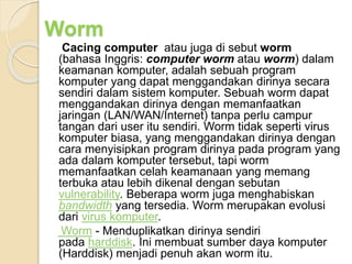 Cacing computer atau juga di sebut worm
(bahasa Inggris: computer worm atau worm) dalam
keamanan komputer, adalah sebuah program
komputer yang dapat menggandakan dirinya secara
sendiri dalam sistem komputer. Sebuah worm dapat
menggandakan dirinya dengan memanfaatkan
jaringan (LAN/WAN/Internet) tanpa perlu campur
tangan dari user itu sendiri. Worm tidak seperti virus
komputer biasa, yang menggandakan dirinya dengan
cara menyisipkan program dirinya pada program yang
ada dalam komputer tersebut, tapi worm
memanfaatkan celah keamanaan yang memang
terbuka atau lebih dikenal dengan sebutan
vulnerability. Beberapa worm juga menghabiskan
bandwidth yang tersedia. Worm merupakan evolusi
dari virus komputer.
Worm - Menduplikatkan dirinya sendiri
pada harddisk. Ini membuat sumber daya komputer
(Harddisk) menjadi penuh akan worm itu.
Worm
 