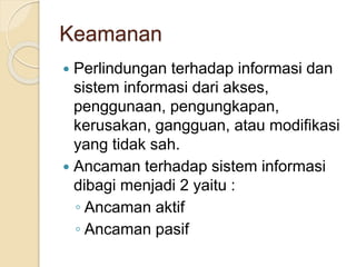 Keamanan
 Perlindungan terhadap informasi dan
sistem informasi dari akses,
penggunaan, pengungkapan,
kerusakan, gangguan, atau modifikasi
yang tidak sah.
 Ancaman terhadap sistem informasi
dibagi menjadi 2 yaitu :
◦ Ancaman aktif
◦ Ancaman pasif
 