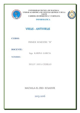 UNIVERSIDAD TECNICA DE MACHALA
UNIDAD ACADEMICA DE CIENCIAS QUIMIAS Y DE LA
SALUD
CARRERA DE BIOQUIMCA Y FARMACIA
INFORMATICA
VIRUS - ANTIVIRUS
CURSO:
PRIMER SEMESTRE “B”
DOCENTE:
Inga. KARINA GARCIA
NOMBRE:
SULLY JAYA CEDILLO
MACHALA-EL ORO- ECUADOR
2015-2016
 